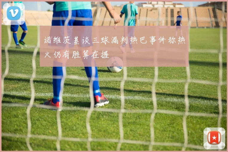 诺维茨基谈三球漏判热巴事件称热火仍有胜算在握