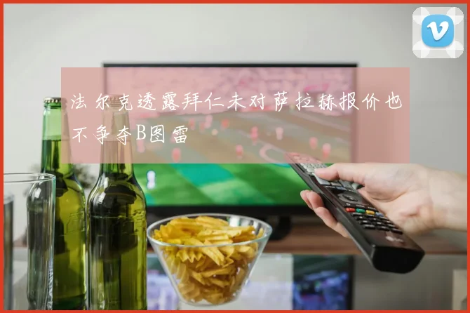法尔克透露拜仁未对萨拉赫报价也不争夺B图雷