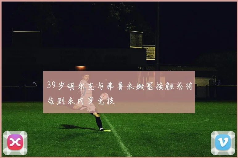 39岁胡尔克与弗鲁米嫩塞接触或将告别米内罗竞技