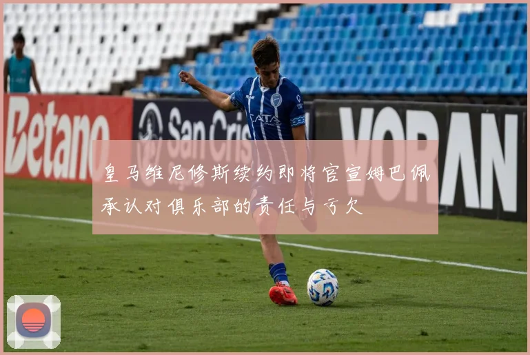 皇马维尼修斯续约即将官宣姆巴佩承认对俱乐部的责任与亏欠
