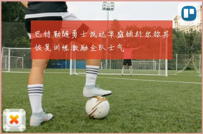 巴特勒随勇士抵达华盛顿科尔称其恢复训练激励全队士气