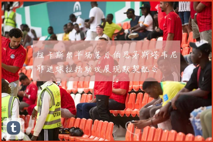 纽卡斯尔半场落后伯恩茅斯塔韦尼耶进球拉扬助攻展现默契配合