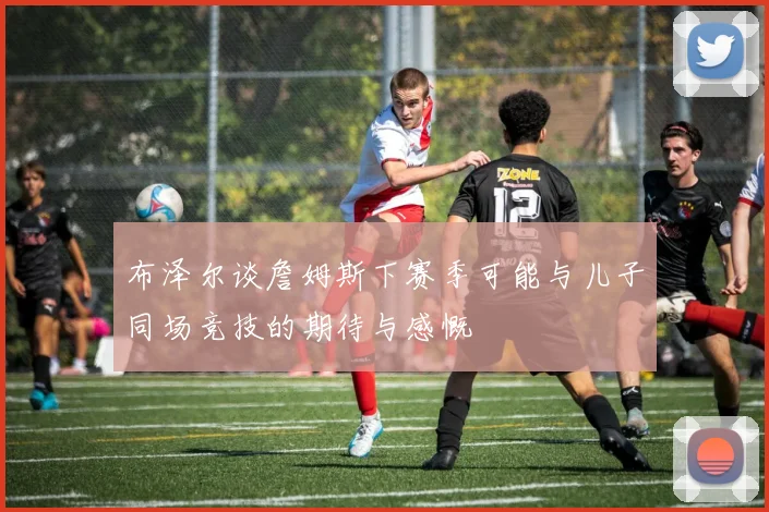 布泽尔谈詹姆斯下赛季可能与儿子同场竞技的期待与感慨