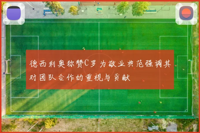 德西利奥称赞C罗为敬业典范强调其对团队合作的重视与贡献