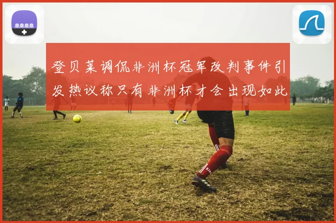 登贝莱调侃非洲杯冠军改判事件引发热议称只有非洲杯才会出现如此疯狂情况