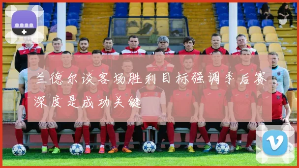 兰德尔谈客场胜利目标强调季后赛深度是成功关键