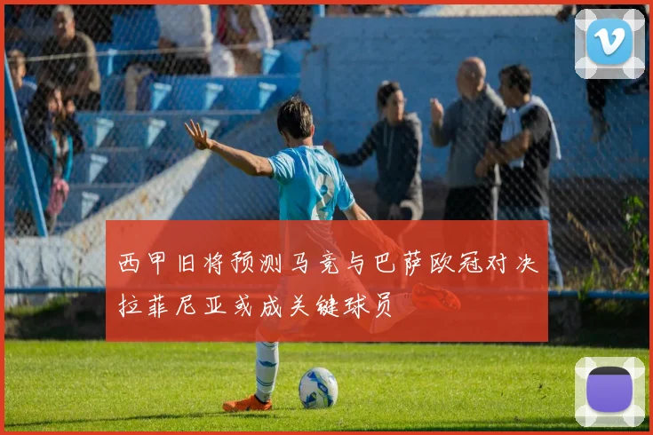 西甲旧将预测马竞与巴萨欧冠对决拉菲尼亚或成关键球员