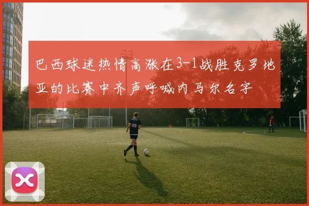 巴西球迷热情高涨在3-1战胜克罗地亚的比赛中齐声呼喊内马尔名字