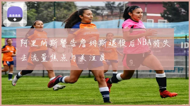 阿里纳斯警告詹姆斯退役后NBA将失去流量焦点与关注度