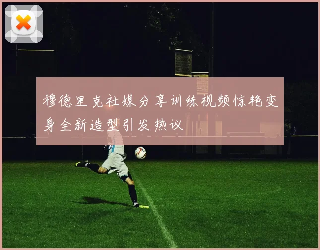 穆德里克社媒分享训练视频惊艳变身全新造型引发热议