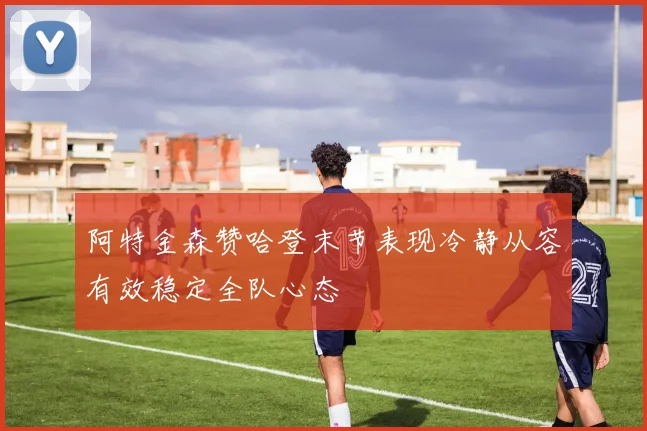 阿特金森赞哈登末节表现冷静从容有效稳定全队心态