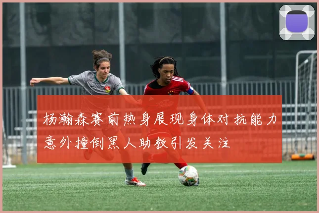 杨瀚森赛前热身展现身体对抗能力意外撞倒黑人助教引发关注
