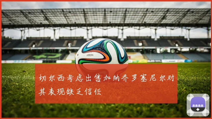切尔西考虑出售加纳乔罗塞尼尔对其表现缺乏信任