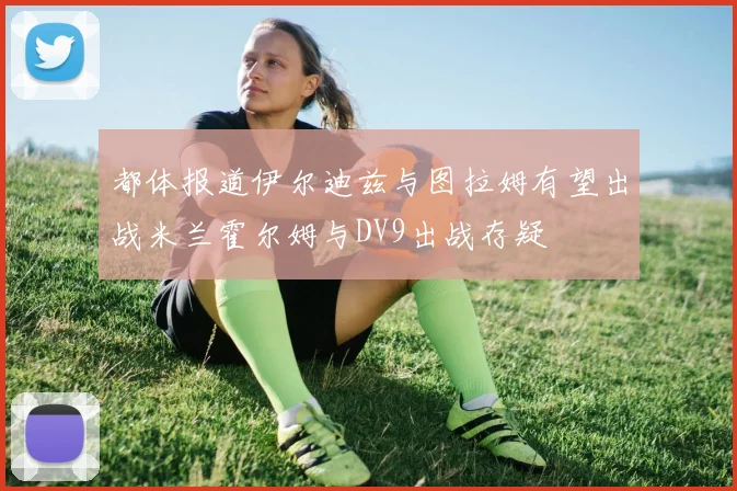 都体报道伊尔迪兹与图拉姆有望出战米兰霍尔姆与DV9出战存疑