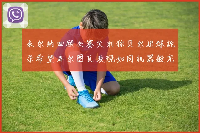 米尔纳回顾决赛失利称贝尔进球扼杀希望库尔图瓦表现如同机器般完美