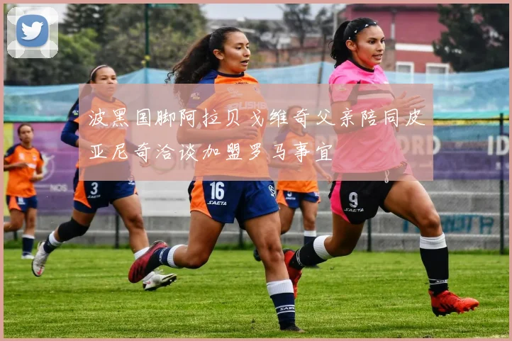 波黑国脚阿拉贝戈维奇父亲陪同皮亚尼奇洽谈加盟罗马事宜