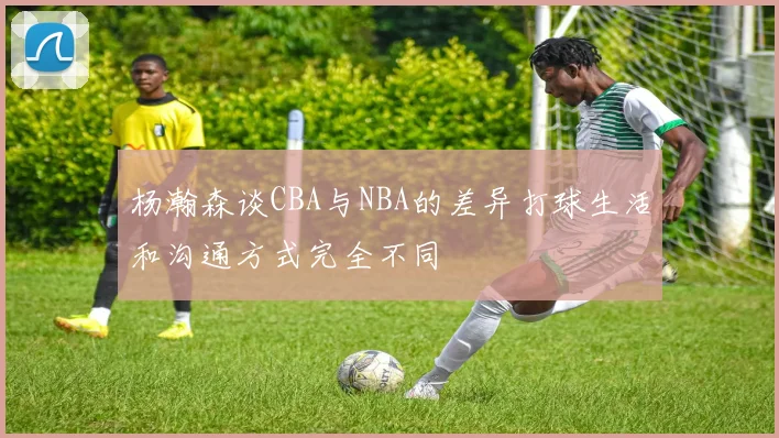 杨瀚森谈CBA与NBA的差异打球生活和沟通方式完全不同