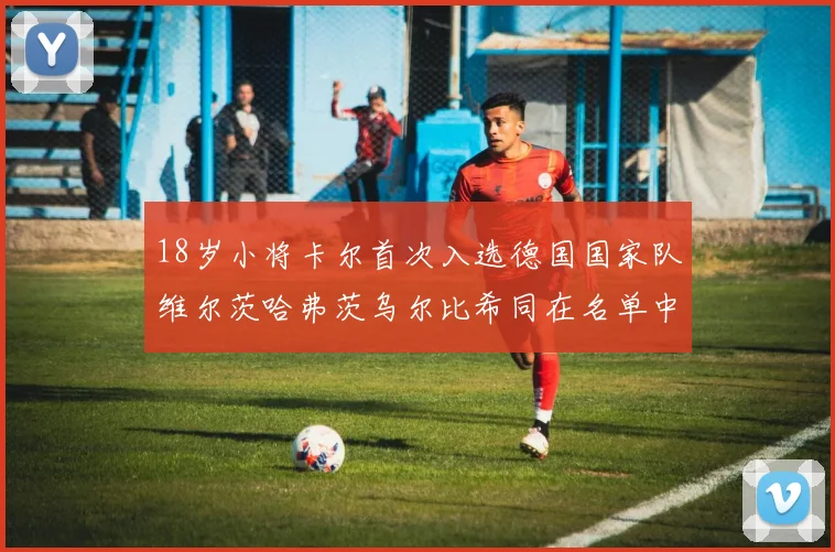 18岁小将卡尔首次入选德国国家队维尔茨哈弗茨乌尔比希同在名单中