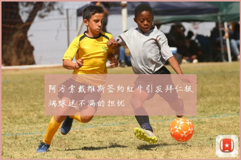 阿方索戴维斯签约红牛引发拜仁极端球迷不满的担忧