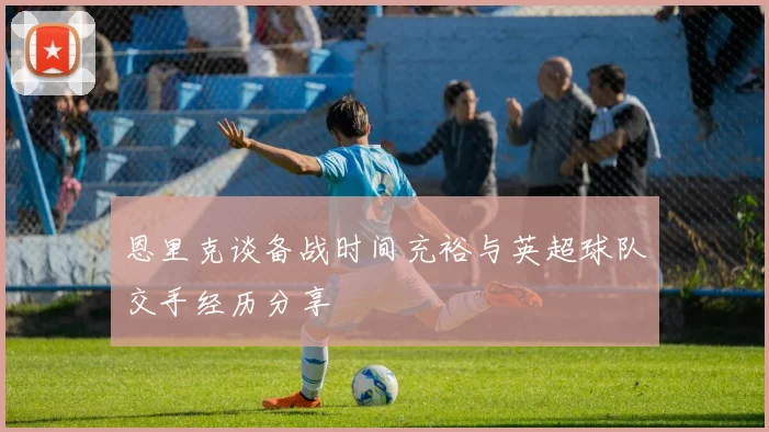 恩里克谈备战时间充裕与英超球队交手经历分享
