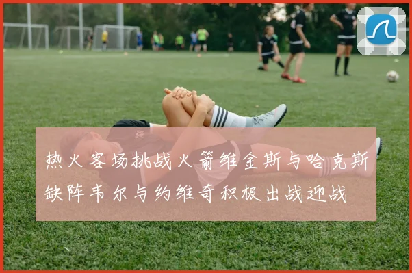 热火客场挑战火箭维金斯与哈克斯缺阵韦尔与约维奇积极出战迎战